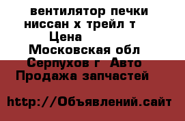 вентилятор печки ниссан х-трейл т31 › Цена ­ 1 200 - Московская обл., Серпухов г. Авто » Продажа запчастей   